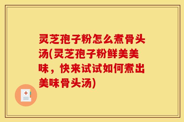 灵芝孢子粉怎么煮骨头汤(灵芝孢子粉鲜美美味，快来试试如何煮出美味骨头汤)