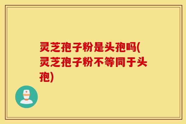 灵芝孢子粉是头孢吗(灵芝孢子粉不等同于头孢)