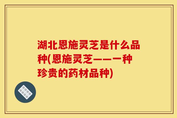 湖北恩施灵芝是什么品种(恩施灵芝——一种珍贵的药材品种)