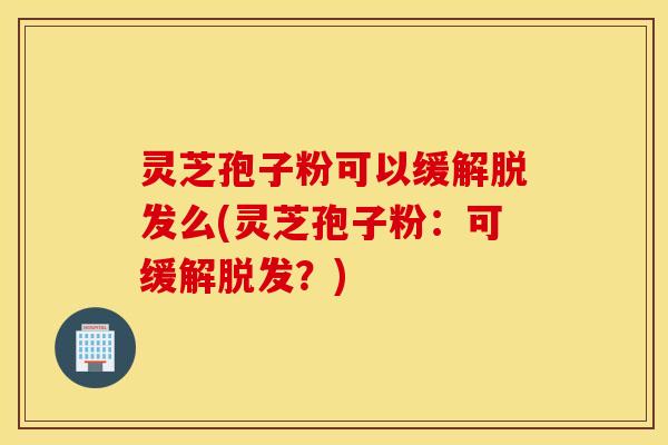 灵芝孢子粉可以缓解脱发么(灵芝孢子粉：可缓解脱发？)