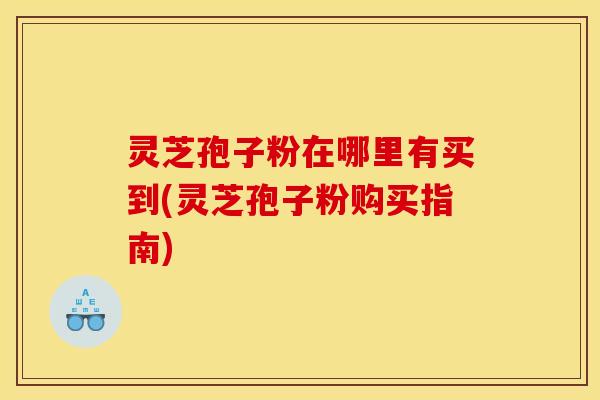 灵芝孢子粉在哪里有买到(灵芝孢子粉购买指南)