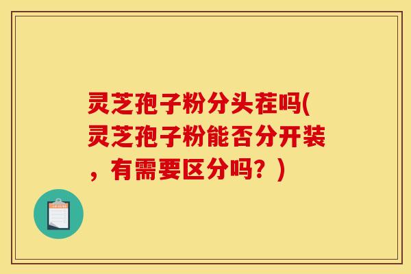 灵芝孢子粉分头茬吗(灵芝孢子粉能否分开装，有需要区分吗？)