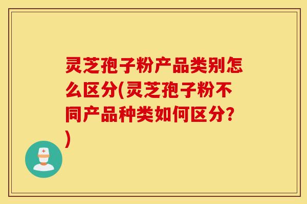 灵芝孢子粉产品类别怎么区分(灵芝孢子粉不同产品种类如何区分？)