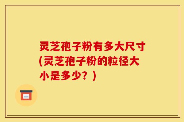 灵芝孢子粉有多大尺寸(灵芝孢子粉的粒径大小是多少？)