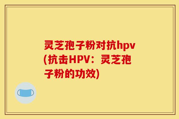 灵芝孢子粉对抗hpv(抗击HPV：灵芝孢子粉的功效)
