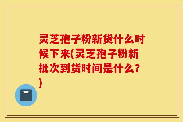灵芝孢子粉新货什么时候下来(灵芝孢子粉新批次到货时间是什么？)