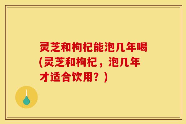 灵芝和枸杞能泡几年喝(灵芝和枸杞，泡几年才适合饮用？)