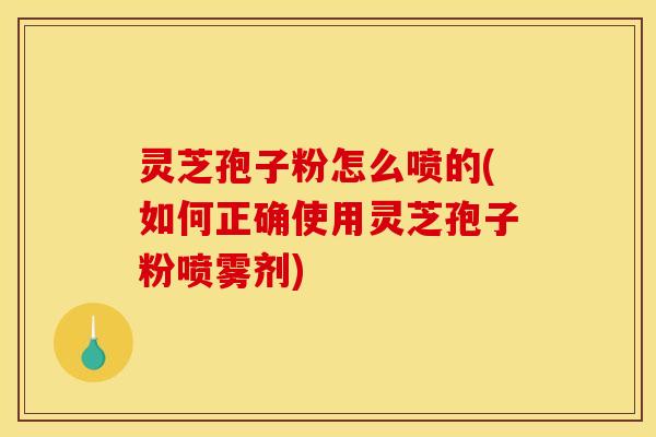 灵芝孢子粉怎么喷的(如何正确使用灵芝孢子粉喷雾剂)