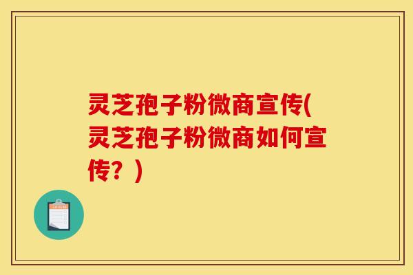灵芝孢子粉微商宣传(灵芝孢子粉微商如何宣传？)