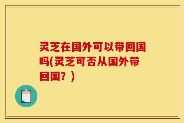 灵芝在国外可以带回国吗(灵芝可否从国外带回国？)