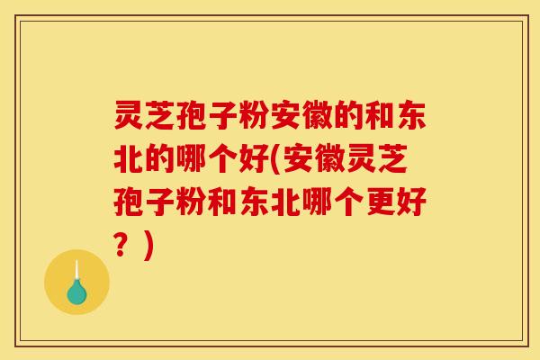 灵芝孢子粉安徽的和东北的哪个好(安徽灵芝孢子粉和东北哪个更好？)