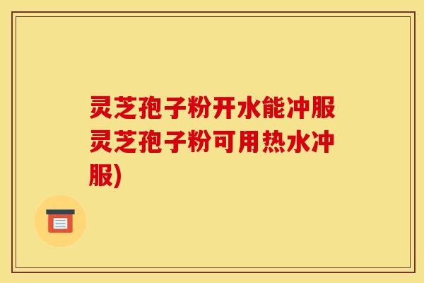 灵芝孢子粉开水能冲服灵芝孢子粉可用热水冲服)