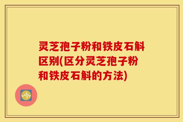 灵芝孢子粉和铁皮石斛区别(区分灵芝孢子粉和铁皮石斛的方法)