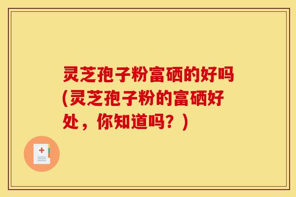 灵芝孢子粉富硒的好吗(灵芝孢子粉的富硒好处，你知道吗？)