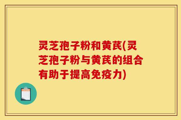 灵芝孢子粉和黄芪(灵芝孢子粉与黄芪的组合有助于提高免疫力)