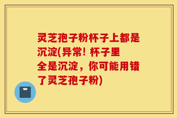灵芝孢子粉杯子上都是沉淀(异常! 杯子里全是沉淀，你可能用错了灵芝孢子粉)