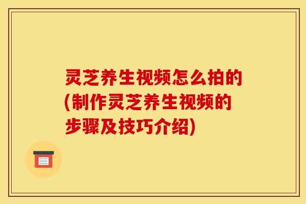 灵芝养生视频怎么拍的(制作灵芝养生视频的步骤及技巧介绍)