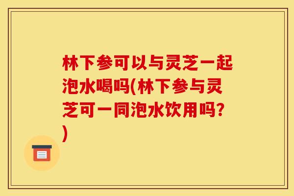 林下参可以与灵芝一起泡水喝吗(林下参与灵芝可一同泡水饮用吗？)