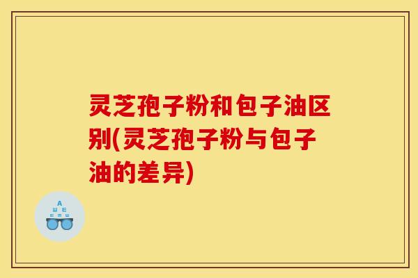 灵芝孢子粉和包子油区别(灵芝孢子粉与包子油的差异)