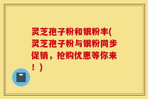 灵芝孢子粉和银粉丰(灵芝孢子粉与银粉同步促销，抢购优惠等你来！)