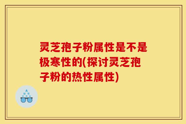 灵芝孢子粉属性是不是极寒性的(探讨灵芝孢子粉的热性属性)