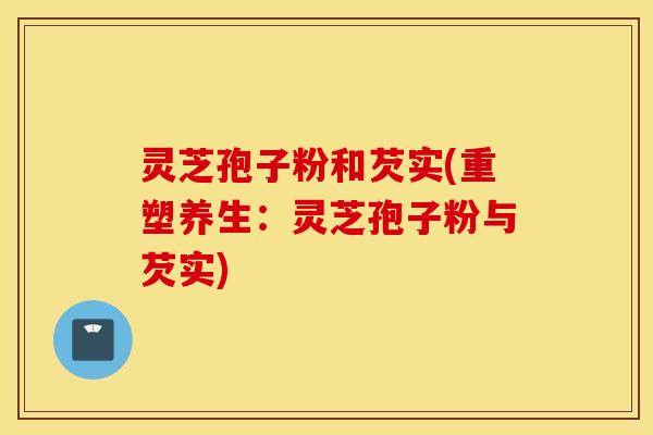 灵芝孢子粉和芡实(重塑养生：灵芝孢子粉与芡实)