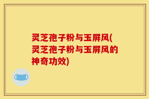 灵芝孢子粉与玉屏风(灵芝孢子粉与玉屏风的神奇功效)