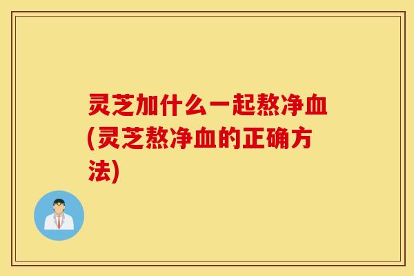 灵芝加什么一起熬净血(灵芝熬净血的正确方法)