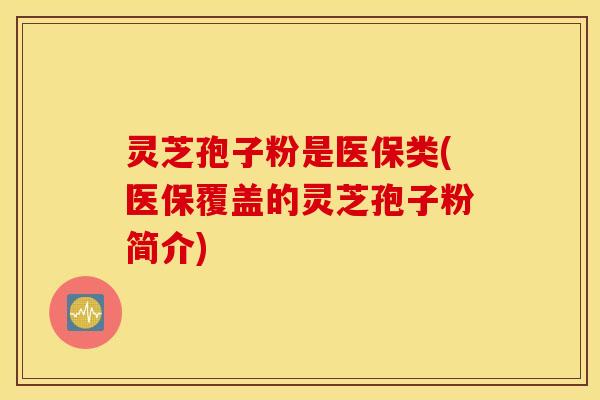 灵芝孢子粉是医保类(医保覆盖的灵芝孢子粉简介)
