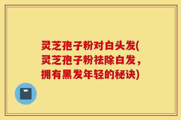 灵芝孢子粉对白头发(灵芝孢子粉祛除白发，拥有黑发年轻的秘诀)
