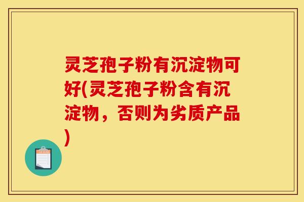 灵芝孢子粉有沉淀物可好(灵芝孢子粉含有沉淀物，否则为劣质产品)