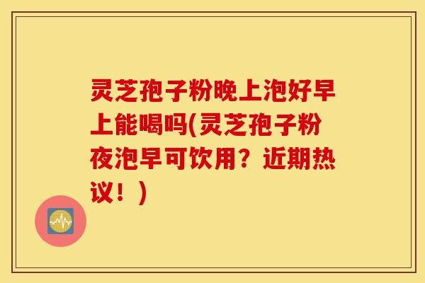 灵芝孢子粉晚上泡好早上能喝吗(灵芝孢子粉夜泡早可饮用？近期热议！)
