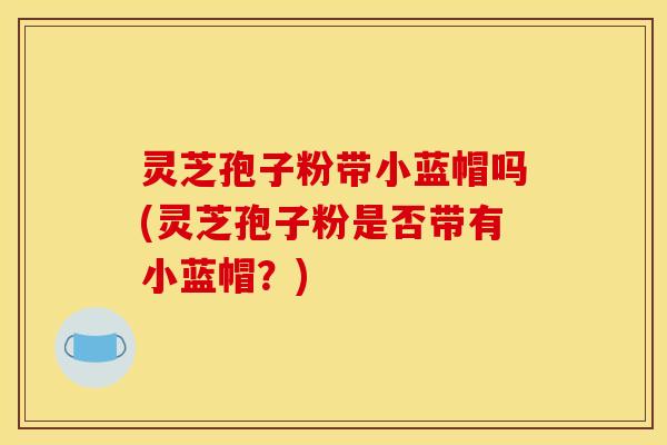 灵芝孢子粉带小蓝帽吗(灵芝孢子粉是否带有小蓝帽？)