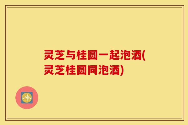 灵芝与桂圆一起泡酒(灵芝桂圆同泡酒)