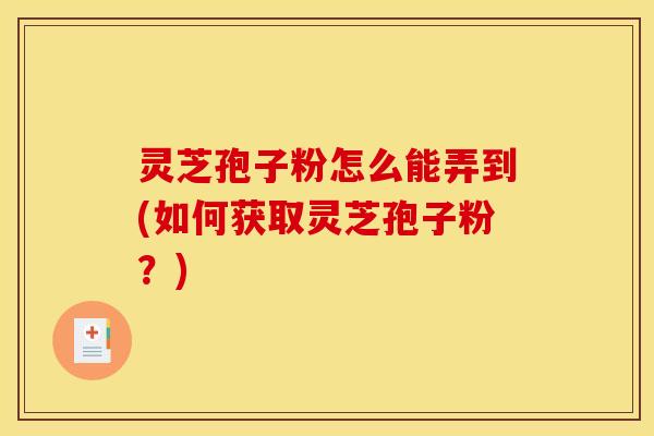 灵芝孢子粉怎么能弄到(如何获取灵芝孢子粉？)