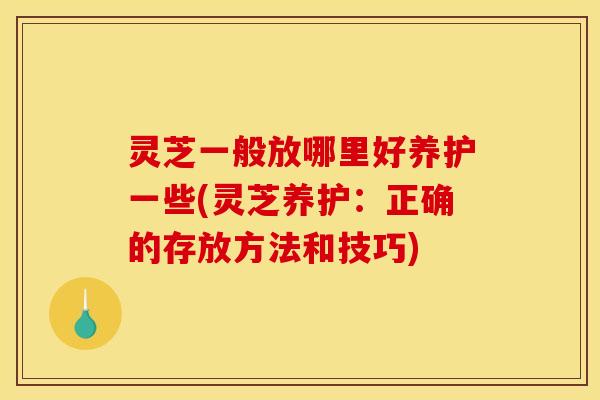 灵芝一般放哪里好养护一些(灵芝养护：正确的存放方法和技巧)