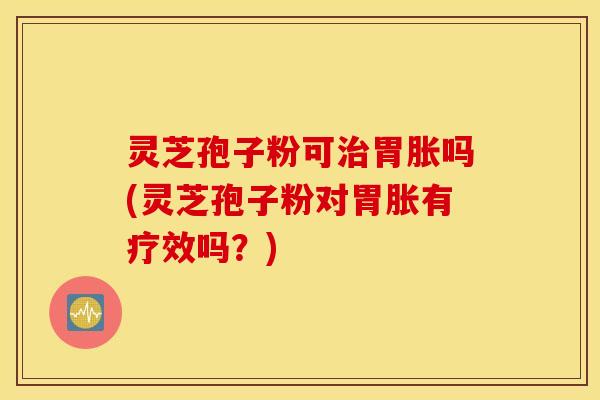 灵芝孢子粉可治胃胀吗(灵芝孢子粉对胃胀有疗效吗？)