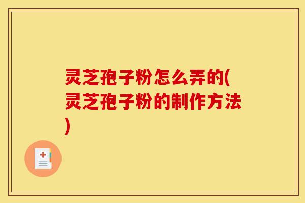 灵芝孢子粉怎么弄的(灵芝孢子粉的制作方法)