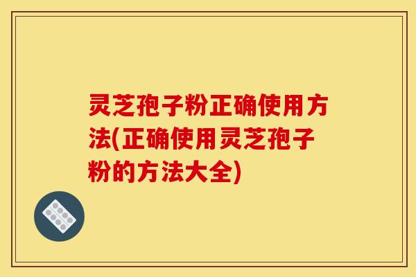 灵芝孢子粉正确使用方法(正确使用灵芝孢子粉的方法大全)