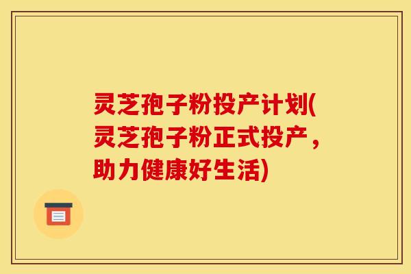 灵芝孢子粉投产计划(灵芝孢子粉正式投产，助力健康好生活)