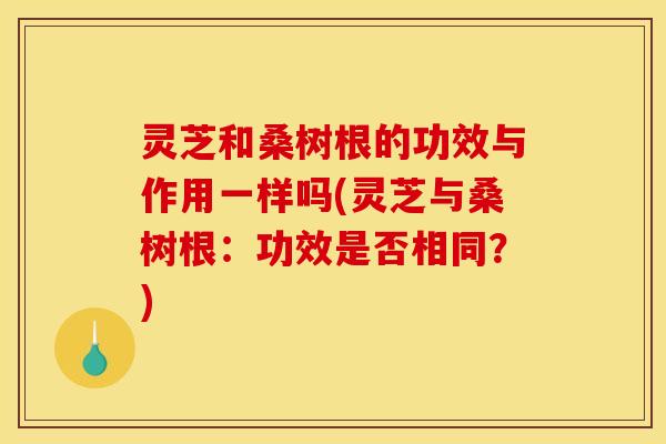 灵芝和桑树根的功效与作用一样吗(灵芝与桑树根：功效是否相同？)
