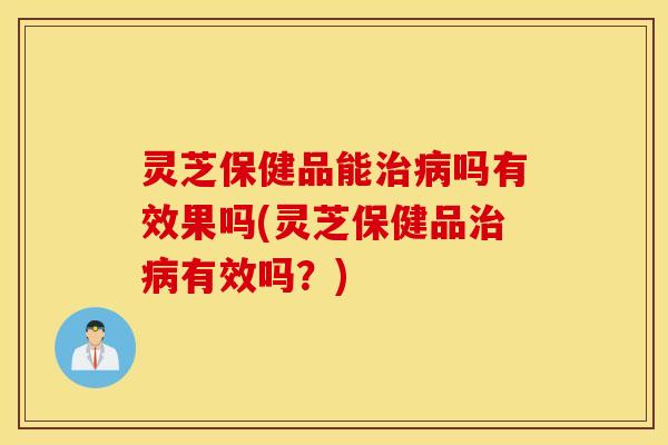 灵芝保健品能治病吗有效果吗(灵芝保健品治病有效吗？)