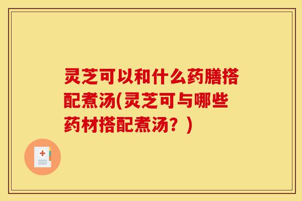 灵芝可以和什么药膳搭配煮汤(灵芝可与哪些药材搭配煮汤？)
