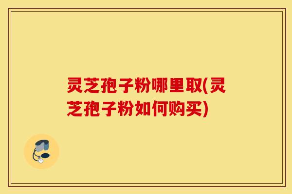 灵芝孢子粉哪里取(灵芝孢子粉如何购买)