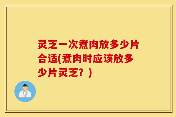 灵芝一次煮肉放多少片合适(煮肉时应该放多少片灵芝？)