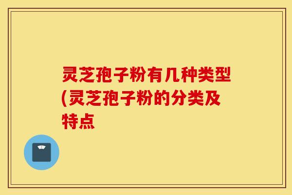 灵芝孢子粉有几种类型(灵芝孢子粉的分类及特点