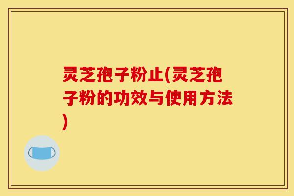 灵芝孢子粉止(灵芝孢子粉的功效与使用方法)