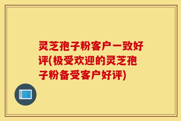 灵芝孢子粉客户一致好评(极受欢迎的灵芝孢子粉备受客户好评)