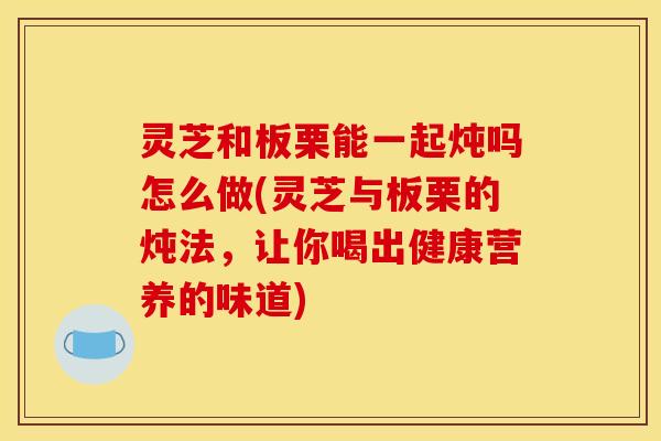 灵芝和板栗能一起炖吗怎么做(灵芝与板栗的炖法，让你喝出健康营养的味道)