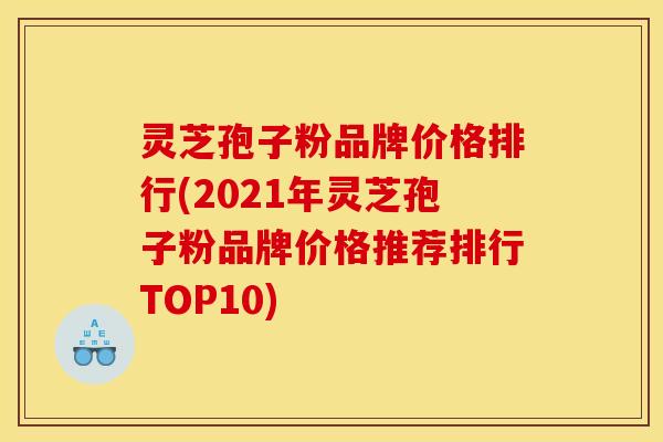 灵芝孢子粉品牌价格排行(2021年灵芝孢子粉品牌价格推荐排行TOP10)